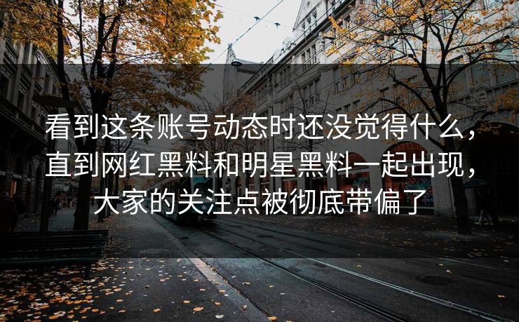 看到这条账号动态时还没觉得什么,直到网红黑料和明星黑料一起出现,大家的关注点被彻底带偏了 第1张 看到这条账号动态时还没觉得什么,直到网红黑料和明星黑料一起出现,大家的关注点被彻底带偏了 第1张