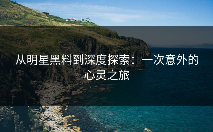从明星黑料到深度探索:一次意外的心灵之旅 从明星黑料到深度探索:一次意外的心灵之旅
