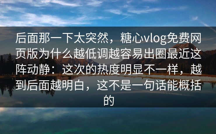 后面那一下太突然，糖心vlog免费网页版为什么越低调越容易出圈最近这阵动静：这次的热度明显不一样，越到后面越明白，这不是一句话能概括的  第1张