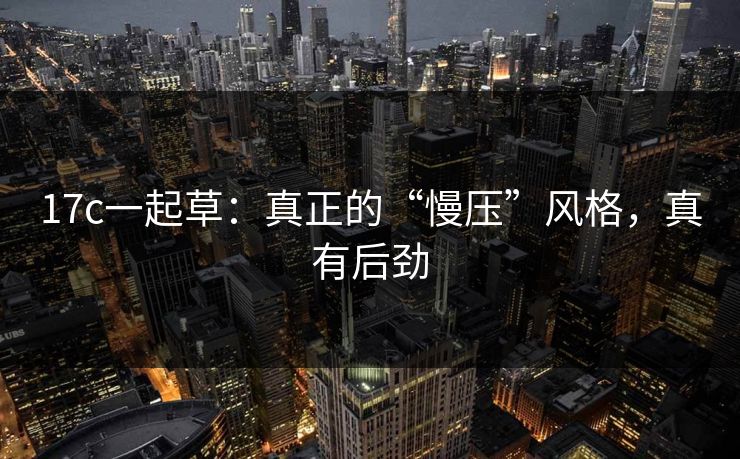 17c一起草：真正的“慢压”风格，真有后劲  第1张