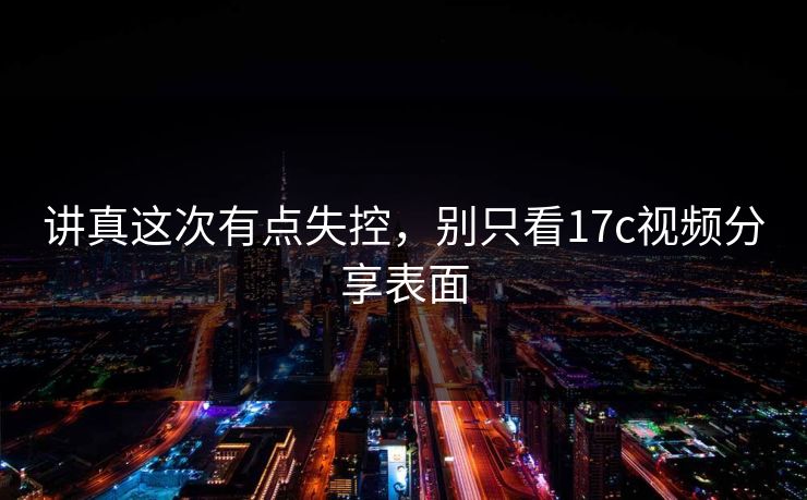 讲真这次有点失控，别只看17c视频分享表面  第1张