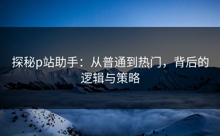 探秘p站助手：从普通到热门，背后的逻辑与策略  第1张